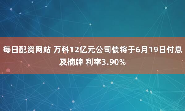 每日配资网站 万科12亿元公司债将于6月19日付息及摘牌 利率3.90%