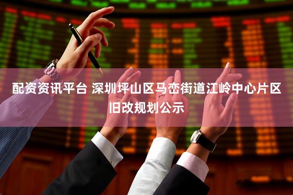 配资资讯平台 深圳坪山区马峦街道江岭中心片区旧改规划公示