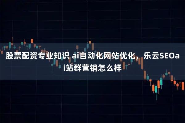 股票配资专业知识 ai自动化网站优化，乐云SEOai站群营销怎么样