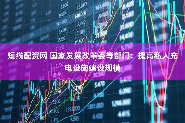 短线配资网 国家发展改革委等部门：提高私人充电设施建设规模