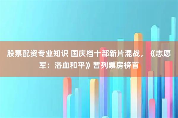 股票配资专业知识 国庆档十部新片混战，《志愿军：浴血和平》暂列票房榜首