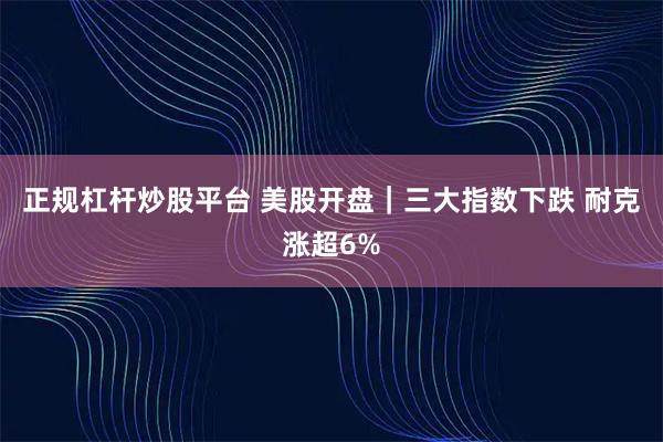 正规杠杆炒股平台 美股开盘｜三大指数下跌 耐克涨超6%